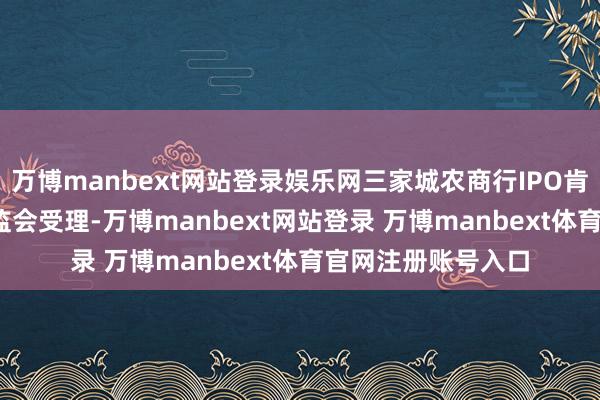 万博manbext网站登录娱乐网三家城农商行IPO肯求于2019年获证监会受理-万博manbext网站登录 万博manbext体育官网注册账号入口