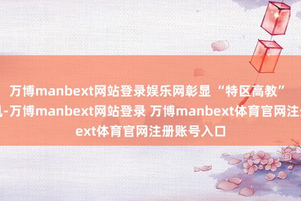 万博manbext网站登录娱乐网彰显 “特区高教” 的后发上风-万博manbext网站登录 万博manbext体育官网注册账号入口