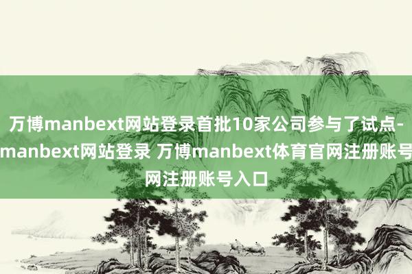 万博manbext网站登录首批10家公司参与了试点-万博manbext网站登录 万博manbext体育官网注册账号入口