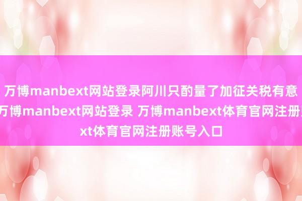 万博manbext网站登录阿川只酌量了加征关税有意的一面-万博manbext网站登录 万博manbext体育官网注册账号入口