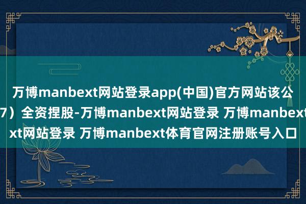 万博manbext网站登录app(中国)官方网站该公司由全信股份（300447）全资捏股-万博manbext网站登录 万博manbext体育官网注册账号入口
