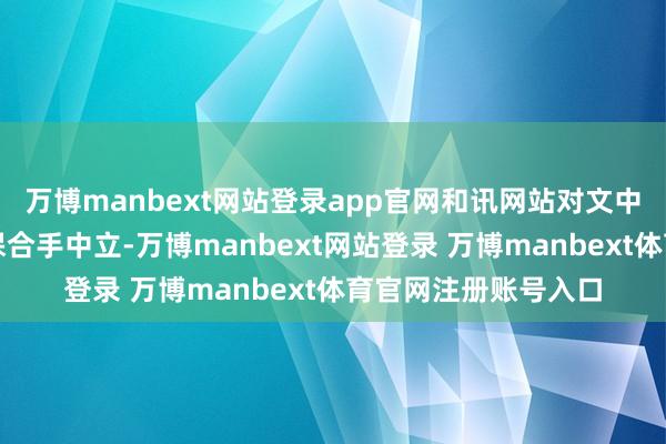 万博manbext网站登录app官网和讯网站对文中述说、不雅点判断保合手中立-万博manbext网站登录 万博manbext体育官网注册账号入口