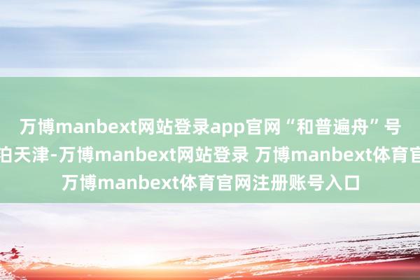 万博manbext网站登录app官网“和普遍舟”号病院船将初次靠泊天津-万博manbext网站登录 万博manbext体育官网注册账号入口