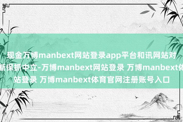 现金万博manbext网站登录app平台和讯网站对文中述说、不雅点判断保抓中立-万博manbext网站登录 万博manbext体育官网注册账号入口