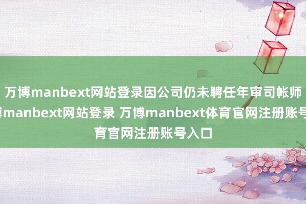 万博manbext网站登录因公司仍未聘任年审司帐师-万博manbext网站登录 万博manbext体育官网注册账号入口