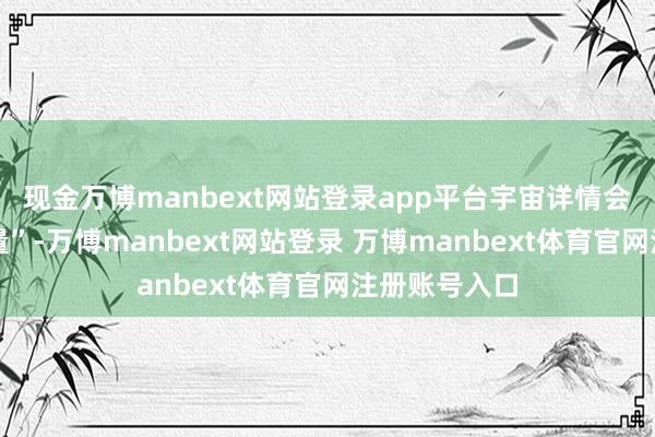 现金万博manbext网站登录app平台宇宙详情会更偏向它少量”-万博manbext网站登录 万博manbext体育官网注册账号入口
