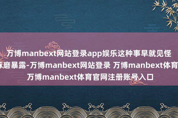 万博manbext网站登录app娱乐这种事早就见怪不怪了……医学琢磨暴露-万博manbext网站登录 万博manbext体育官网注册账号入口