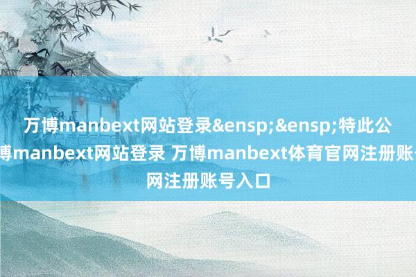 万博manbext网站登录&ensp;&ensp;特此公告-万博manbext网站登录 万博manbext体育官网注册账号入口