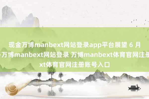 现金万博manbext网站登录app平台展望 6 月初始招生-万博manbext网站登录 万博manbext体育官网注册账号入口