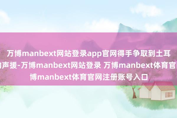 万博manbext网站登录app官网得手争取到土耳其、沙非常国的声援-万博manbext网站登录 万博manbext体育官网注册账号入口