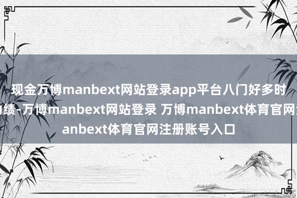 现金万博manbext网站登录app平台八门好多时候也来推演功绩-万博manbext网站登录 万博manbext体育官网注册账号入口