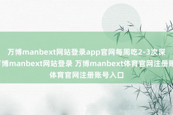 万博manbext网站登录app官网每周吃2-3次深海鱼-万博manbext网站登录 万博manbext体育官网注册账号入口