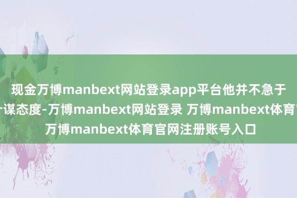 现金万博manbext网站登录app平台他并不急于调理面前的货币计谋态度-万博manbext网站登录 万博manbext体育官网注册账号入口