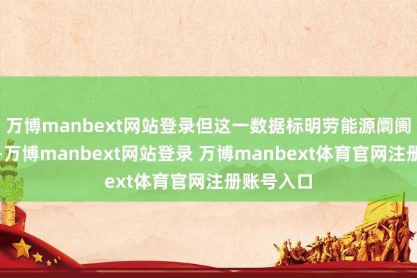 万博manbext网站登录但这一数据标明劳能源阛阓正在降温-万博manbext网站登录 万博manbext体育官网注册账号入口