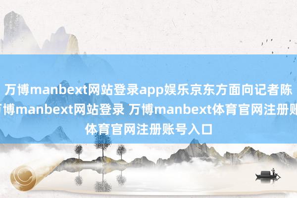 万博manbext网站登录app娱乐京东方面向记者陈说称-万博manbext网站登录 万博manbext体育官网注册账号入口