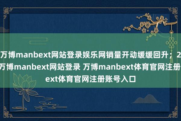 万博manbext网站登录娱乐网销量开动缓缓回升；2022 年-万博manbext网站登录 万博manbext体育官网注册账号入口
