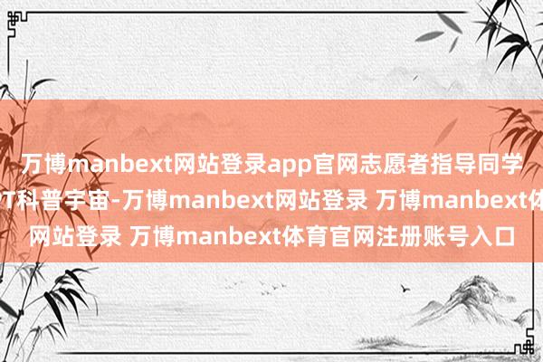 万博manbext网站登录app官网志愿者指导同学们走进全心制作的PPT科普宇宙-万博manbext网站登录 万博manbext体育官网注册账号入口