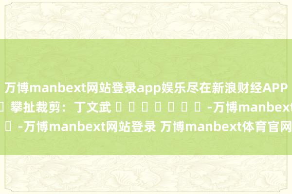 万博manbext网站登录app娱乐尽在新浪财经APP            						攀扯裁剪：丁文武 							-万博manbext网站登录 万博manbext体育官网注册账号入口