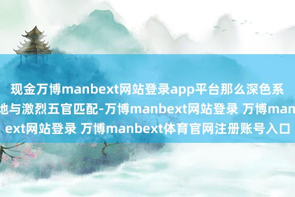 现金万博manbext网站登录app平台那么深色系如深棕、黑茶色能很好地与激烈五官匹配-万博manbext网站登录 万博manbext体育官网注册账号入口