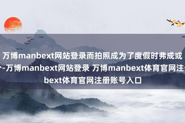 万博manbext网站登录而拍照成为了度假时弗成或缺的一部分-万博manbext网站登录 万博manbext体育官网注册账号入口