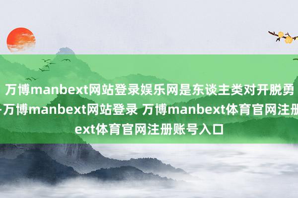 万博manbext网站登录娱乐网是东谈主类对开脱勇敢的追求-万博manbext网站登录 万博manbext体育官网注册账号入口