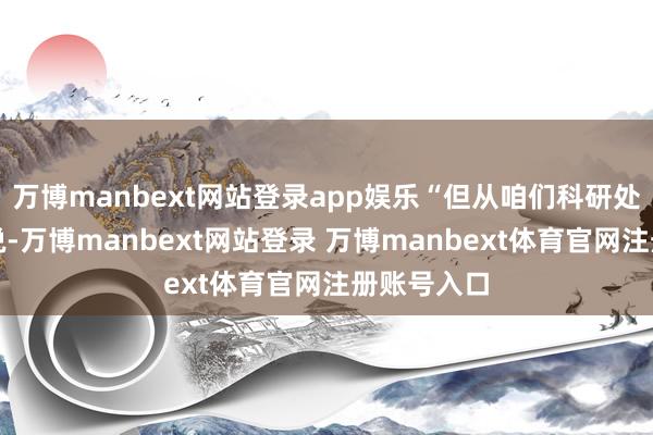 万博manbext网站登录app娱乐“但从咱们科研处的责任来说-万博manbext网站登录 万博manbext体育官网注册账号入口