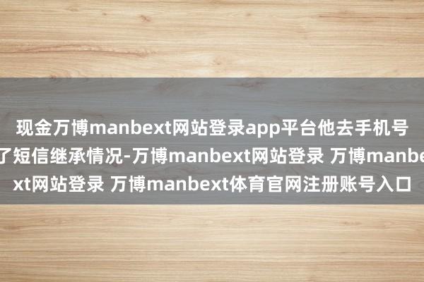 现金万博manbext网站登录app平台他去手机号码所属的中国挪动查询了短信继承情况-万博manbext网站登录 万博manbext体育官网注册账号入口