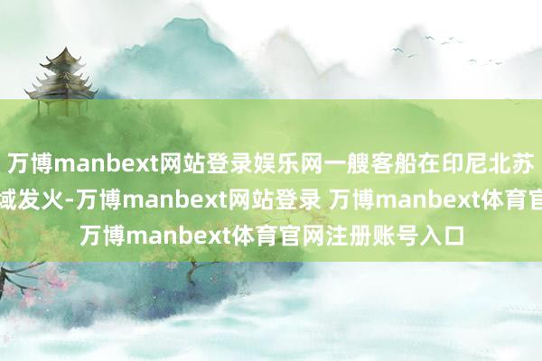 万博manbext网站登录娱乐网一艘客船在印尼北苏拉威西省隔邻海域发火-万博manbext网站登录 万博manbext体育官网注册账号入口