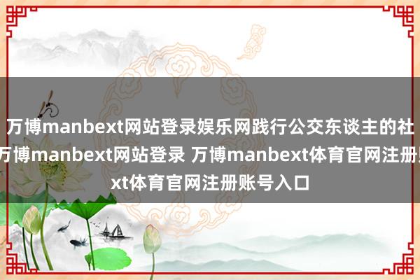 万博manbext网站登录娱乐网践行公交东谈主的社会牵累-万博manbext网站登录 万博manbext体育官网注册账号入口