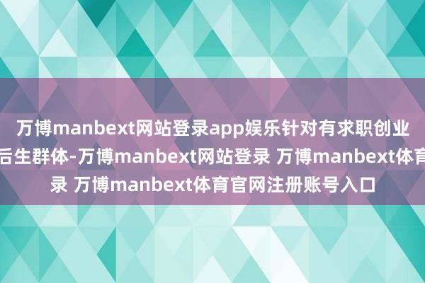 万博manbext网站登录app娱乐针对有求职创业、妙技栽种需求的后生群体-万博manbext网站登录 万博manbext体育官网注册账号入口