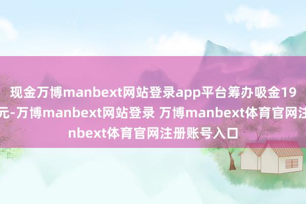 现金万博manbext网站登录app平台筹办吸金19.5亿好意思元-万博manbext网站登录 万博manbext体育官网注册账号入口