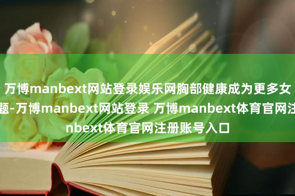 万博manbext网站登录娱乐网胸部健康成为更多女秉性切的话题-万博manbext网站登录 万博manbext体育官网注册账号入口