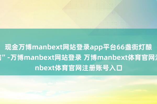 现金万博manbext网站登录app平台66盏街灯酿成了“睁眼瞎”-万博manbext网站登录 万博manbext体育官网注册账号入口