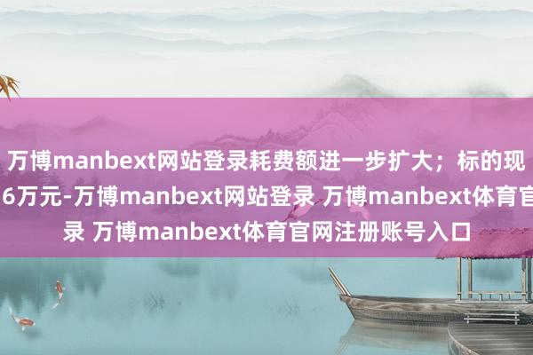 万博manbext网站登录耗费额进一步扩大；标的现款流净额为-7756万元-万博manbext网站登录 万博manbext体育官网注册账号入口