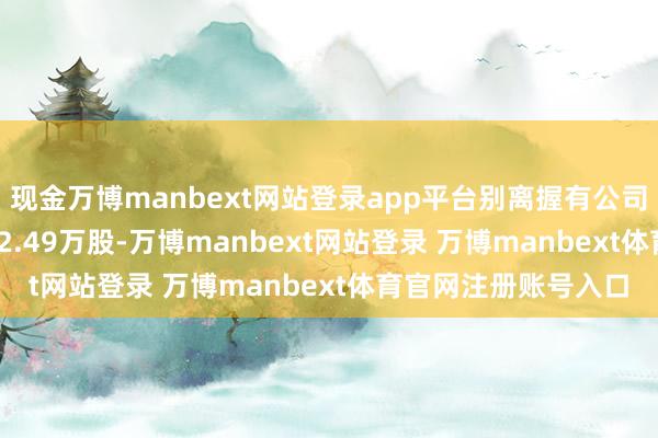 现金万博manbext网站登录app平台别离握有公司股份27.33万股、22.49万股-万博manbext网站登录 万博manbext体育官网注册账号入口