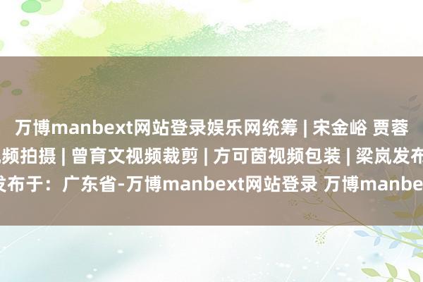 万博manbext网站登录娱乐网统筹 | 宋金峪 贾蓉慧 鄢敏案牍 | 梁枫林视频拍摄 | 曾育文视频裁剪 | 方可茵视频包装 | 梁岚发布于：广东省-万博manbext网站登录 万博manbext体育官网注册账号入口