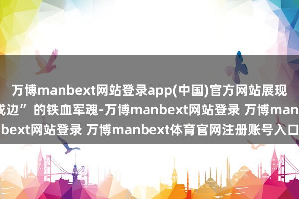 万博manbext网站登录app(中国)官方网站展现 “冰雕连”“喀喇昆仑戍边” 的铁血军魂-万博manbext网站登录 万博manbext体育官网注册账号入口