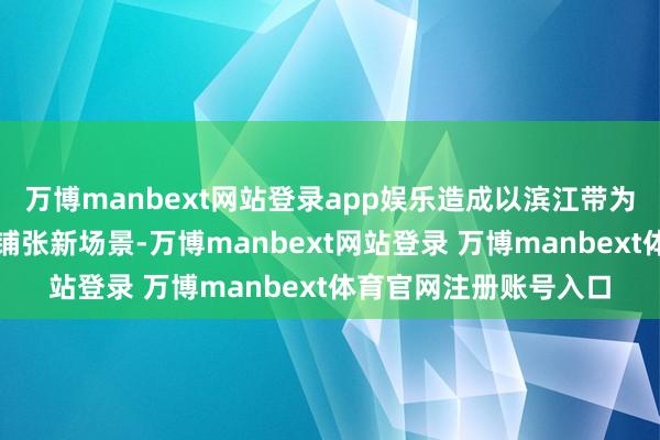 万博manbext网站登录app娱乐造成以滨江带为主轴的生存、产业、铺张新场景-万博manbext网站登录 万博manbext体育官网注册账号入口
