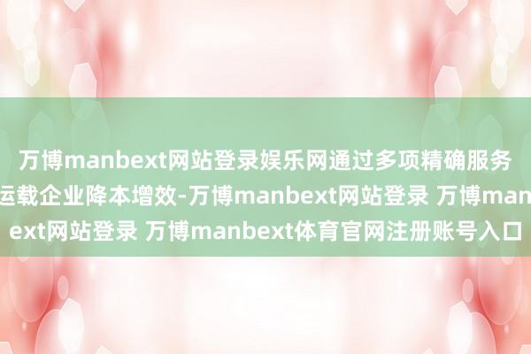 万博manbext网站登录娱乐网通过多项精确服务切实匡助高信用谈路运载企业降本增效-万博manbext网站登录 万博manbext体育官网注册账号入口