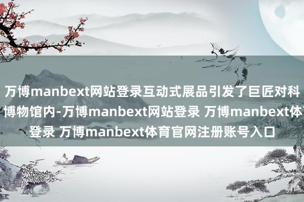 万博manbext网站登录互动式展品引发了巨匠对科学探索的浓厚兴趣；博物馆内-万博manbext网站登录 万博manbext体育官网注册账号入口