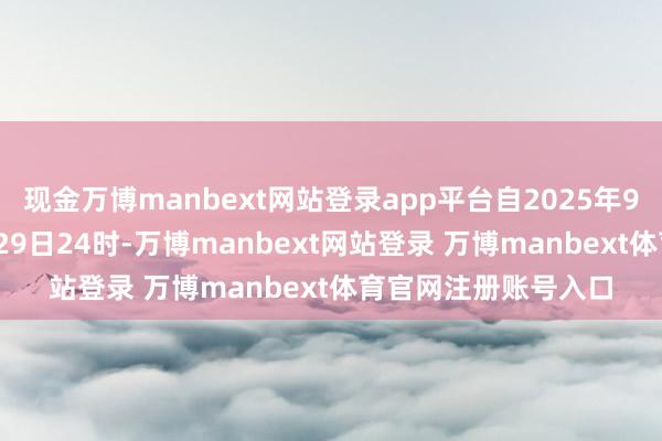 现金万博manbext网站登录app平台自2025年9月20日0时起至9月29日24时-万博manbext网站登录 万博manbext体育官网注册账号入口