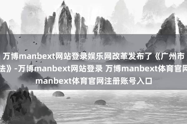 万博manbext网站登录娱乐网改革发布了《广州市珠江游处分办法》-万博manbext网站登录 万博manbext体育官网注册账号入口