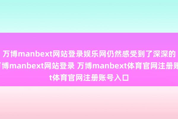 万博manbext网站登录娱乐网仍然感受到了深深的轰动-万博manbext网站登录 万博manbext体育官网注册账号入口