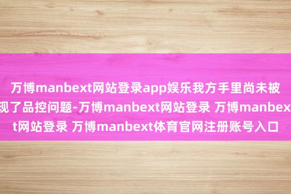 万博manbext网站登录app娱乐我方手里尚未被调回的型号和家具也出现了品控问题-万博manbext网站登录 万博manbext体育官网注册账号入口
