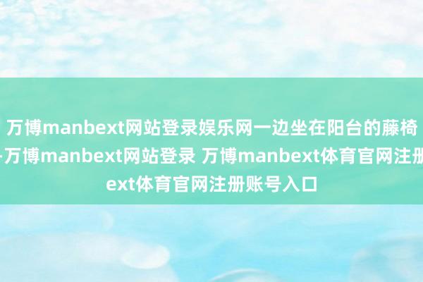 万博manbext网站登录娱乐网一边坐在阳台的藤椅上翻报纸-万博manbext网站登录 万博manbext体育官网注册账号入口