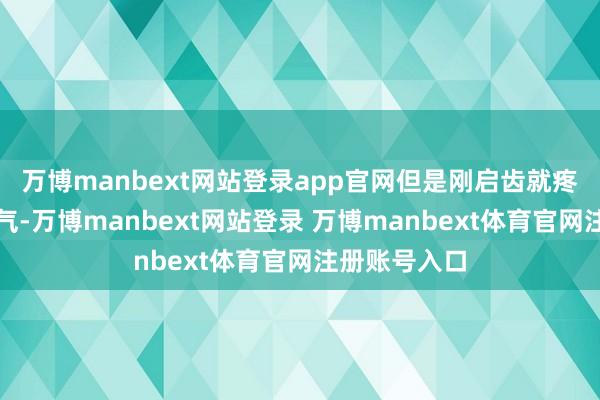 万博manbext网站登录app官网但是刚启齿就疼得直倒吸寒气-万博manbext网站登录 万博manbext体育官网注册账号入口