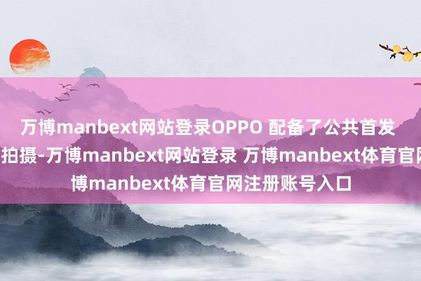 万博manbext网站登录OPPO 配备了公共首发 8K 超清全焦段拍摄-万博manbext网站登录 万博manbext体育官网注册账号入口
