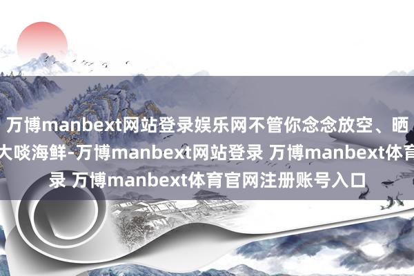 万博manbext网站登录娱乐网不管你念念放空、晒太阳、赏海景一经大啖海鲜-万博manbext网站登录 万博manbext体育官网注册账号入口