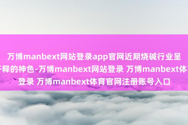 万博manbext网站登录app官网近期烧碱行业呈现出供给弹性捏续开释的神色-万博manbext网站登录 万博manbext体育官网注册账号入口