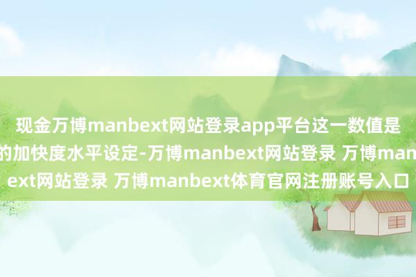 现金万博manbext网站登录app平台这一数值是基于新老司机辽远相宜的加快度水平设定-万博manbext网站登录 万博manbext体育官网注册账号入口